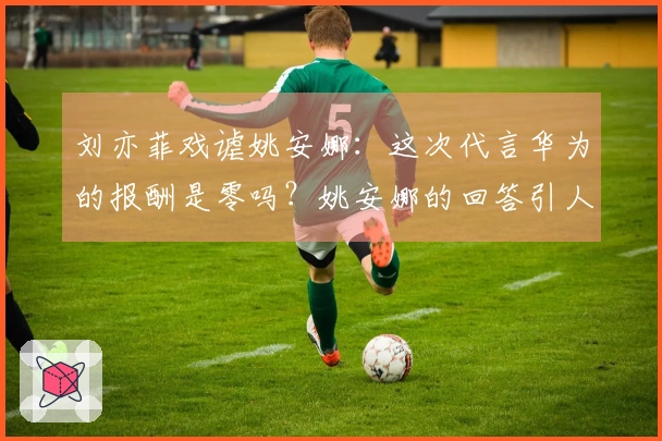 刘亦菲戏谑姚安娜：这次代言华为的报酬是零吗？姚安娜的回答引人发笑