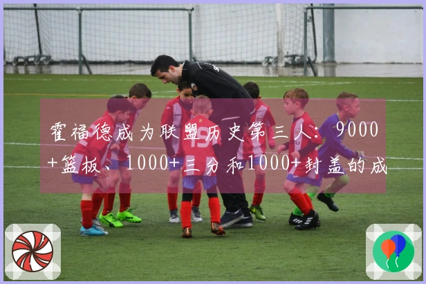 霍福德成为联盟历史第三人：9000+篮板、1000+三分和1000+封盖的成就