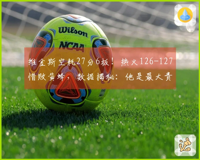 维金斯空耗27分6板！热火126-127惜败黄蜂，数据揭秘：他是最大责任。