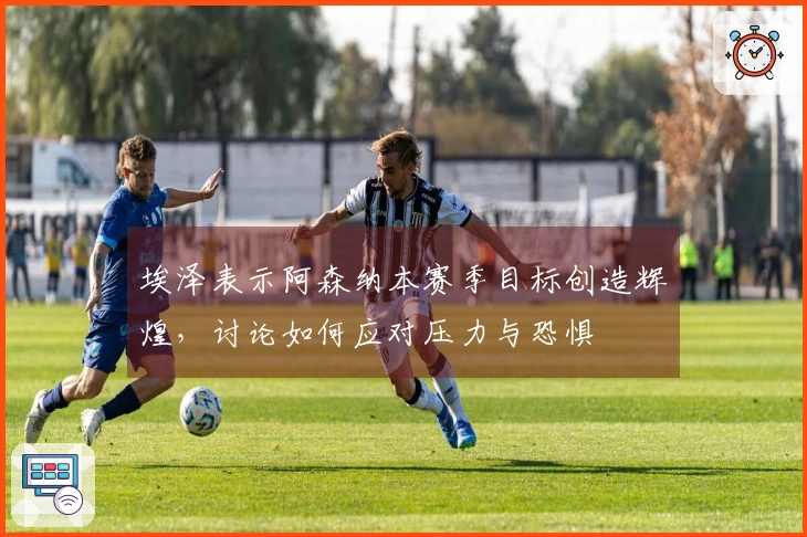 埃泽表示阿森纳本赛季目标创造辉煌，讨论如何应对压力与恐惧