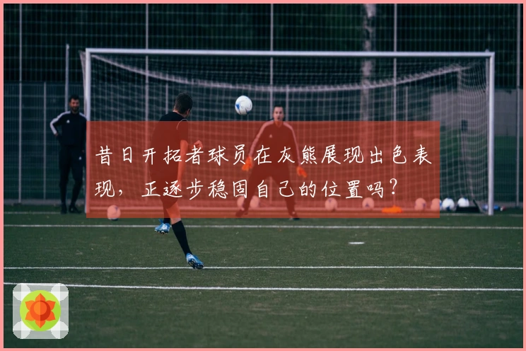 昔日开拓者球员在灰熊展现出色表现，正逐步稳固自己的位置吗？