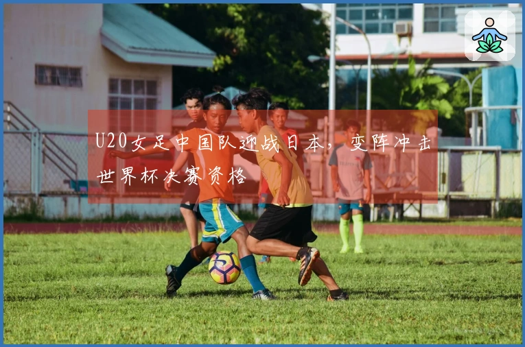 U20女足中国队迎战日本，变阵冲击世界杯决赛资格