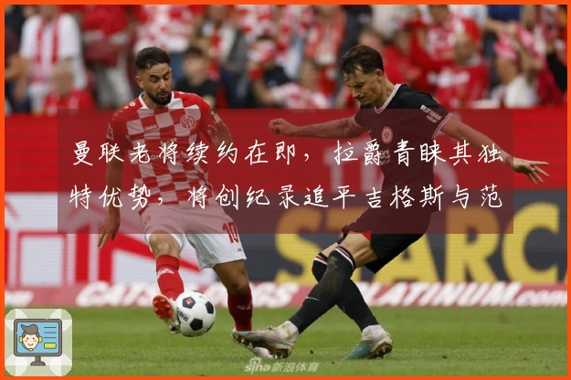 曼联老将续约在即，拉爵青睐其独特优势，将创纪录追平吉格斯与范德萨。