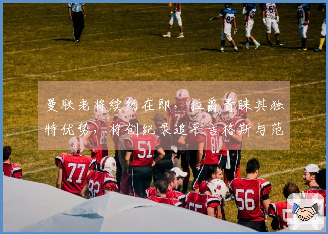 曼联老将续约在即，拉爵青睐其独特优势，将创纪录追平吉格斯与范德萨。