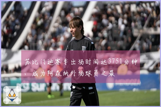 苏比门迪赛季出场时间达3751分钟，成为阿森纳外场球员之最