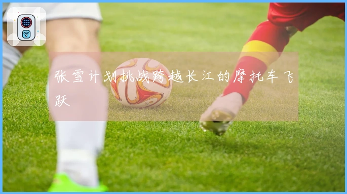 张雪计划挑战跨越长江的摩托车飞跃