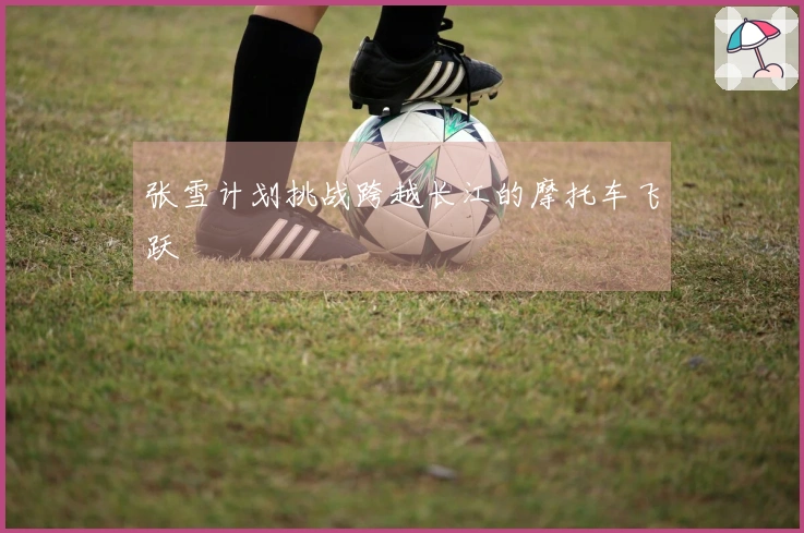 张雪计划挑战跨越长江的摩托车飞跃