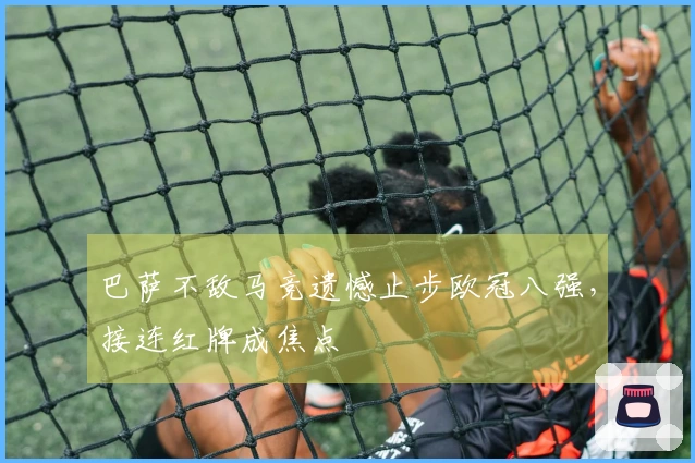 巴萨不敌马竞遗憾止步欧冠八强，接连红牌成焦点