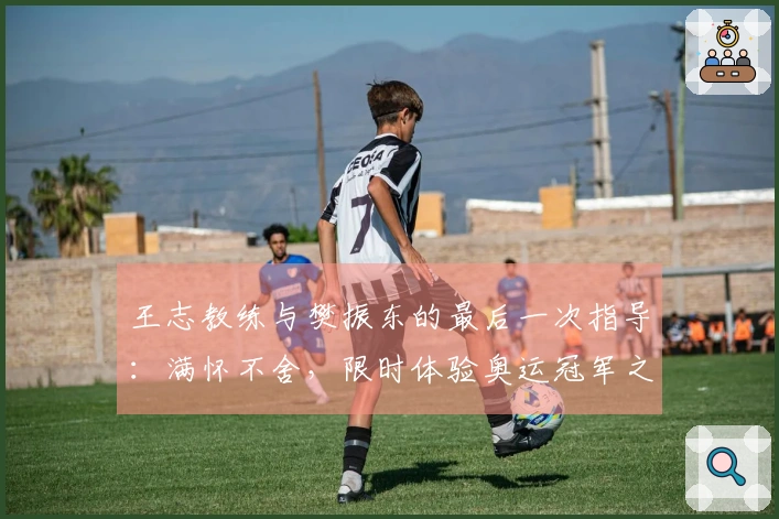 王志教练与樊振东的最后一次指导：满怀不舍，限时体验奥运冠军之路