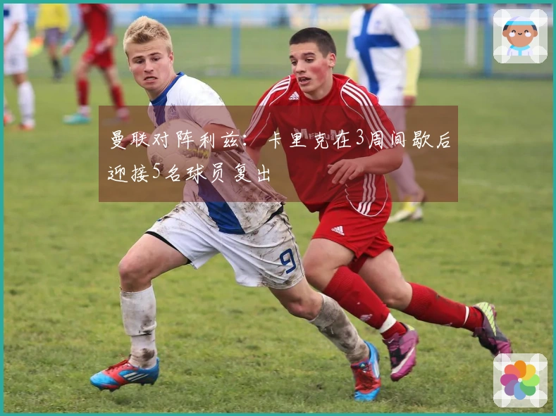 曼联对阵利兹：卡里克在3周间歇后迎接5名球员复出