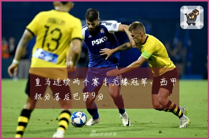 皇马连续两个赛季无缘冠军，西甲积分落后巴萨9分