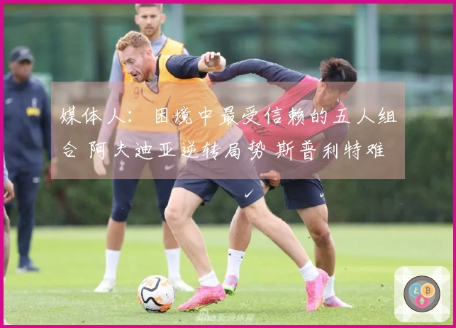 媒体人：困境中最受信赖的五人组合 阿夫迪亚逆转局势 斯普利特难以撼动
